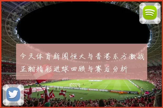 今天体育新闻恒大与香港东方激战正酣精彩进球回顾与赛后分析