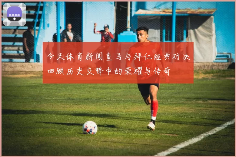 今天体育新闻皇马与拜仁经典对决回顾历史交锋中的荣耀与传奇