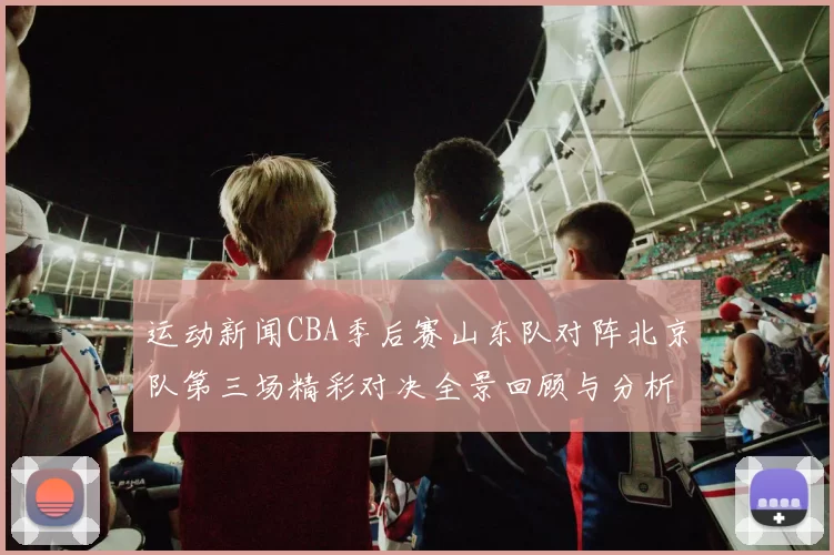 运动新闻CBA季后赛山东队对阵北京队第三场精彩对决全景回顾与分析