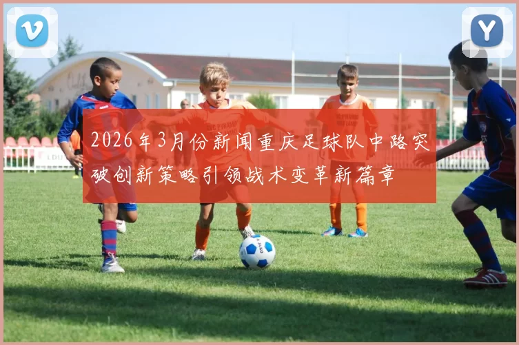 2026年3月份新闻重庆足球队中路突破创新策略引领战术变革新篇章