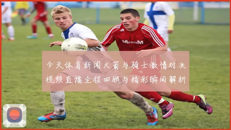 今天体育新闻火箭与骑士激情对决视频直播全程回顾与精彩瞬间解析