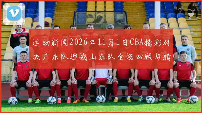 运动新闻2026年11月1日CBA精彩对决广东队迎战山东队全场回顾与精彩瞬间分析